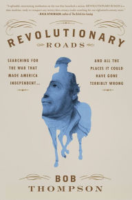 Title: Revolutionary Roads: Searching for the War That Made America Independent...and All the Places It Could Have Gone Terribly Wrong, Author: Bob Thompson