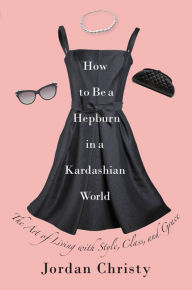 Title: How to Be a Hepburn in a Kardashian World: The Art of Living with Style, Class, and Grace, Author: Jordan Christy
