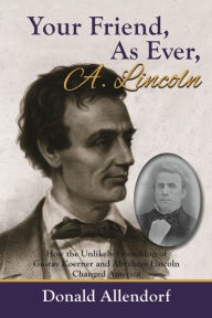 Title: Your Friend, As Ever, A. Lincoln: How the Unlikely Friendship of Gustav Koerner and Abraham Lincoln Changed America, Author: Donald Allendorf
