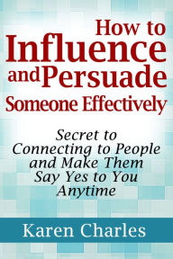 Title: How to Influence and Persuade Someone Effectively: Secret to Connecting to People and Make Them Say Yes to You Anytime, Author: Karen Charles