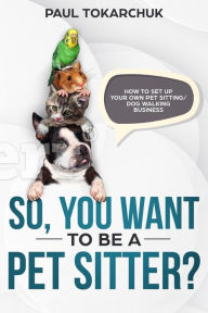 Title: So, you want to be a pet sitter? How to set up your own pet sitting/dog walking business, Author: Paul Tokarchuk