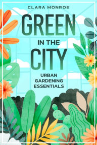 Title: Green in the City: Urban Gardening Essentials, Author: Clara Monroe