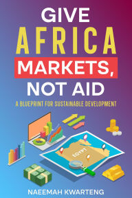 Title: Give Africa Markets, Not Aid: A Blueprint for Sustainable Development, Author: Naeemah Kwarteng