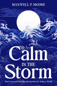 Title: Calm in the Storm: Stoic Lessons from Marcus Aurelius for Today's World, Author: Maxwell P. Moore