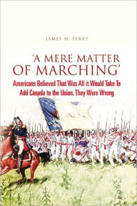 Title: 'A Mere Matter of Marching': Americans Believed That Was All it Would Take To Add Canada to the Union. They Were Wrong, Author: James M. Perry