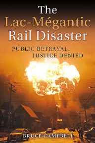 Title: The Lac-Mégantic Rail Disaster: Public Betrayal, Justice Denied, Author: Bruce Campbell