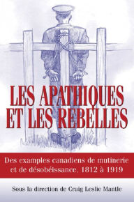 Title: Les Apathiques et les rebelles: Des exemples canadiens de mutinerie et de désobeissance, 1812 à 1919, Author: Craig L. Mantle