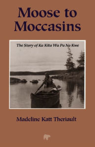 Title: Moose to Moccasins: The Story of Ka Kita Wa Pa No Kwe, Author: Madeline Katt Theriault