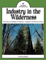 Title: Industry in the Wilderness: The People, the Buildings, the Machines - Heritage in Northwestern Ontario, Author: Frank Rasky