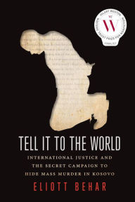 Title: Tell It to the World: International Justice and the Secret Campaign to Hide Mass Murder in Kosovo, Author: Eliott Behar