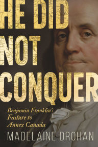 Title: He Did Not Conquer: Benjamin Franklin's Failure to Annex Canada, Author: Madelaine Drohan