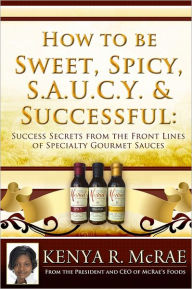 Title: How to Be Sweet, Spicy, S.A.U.C.Y. and Successful: : Success Secrets from the Front Lines of Specialty Gourmet Sauces, Author: Kenya R. McRae