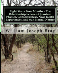 Title: Eight Years Four Months - The Relationship Between Quantum Physics, Consciousness, Near Death Experiences, and Our Eternal Nature, Author: William Joseph Bray