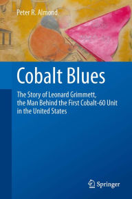Title: Cobalt Blues: The Story of Leonard Grimmett, the Man Behind the First Cobalt-60 Unit in the United States, Author: Peter R. Almond