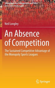 Title: An Absence of Competition: The Sustained Competitive Advantage of the Monopoly Sports Leagues, Author: Neil Longley