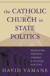 Title: The Catholic Church in State Politics: Negotiating Prophetic Demands and Political Realities, Author: David A. Yamane