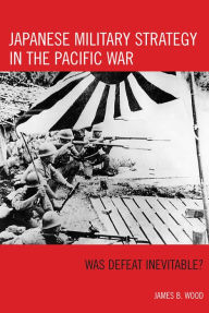 Title: Japanese Military Strategy in the Pacific War: Was Defeat Inevitable?, Author: James B Wood