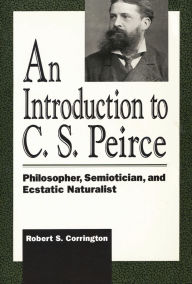 Title: An Introduction to C. S. Peirce: Philosopher, Semiotician, and Ecstatic Naturalist, Author: Robert S. Corrington