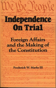 Title: Independence on Trial: Foreign Affairs and the Making of the Constitution, Author: Frederick W. Marks