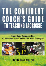 Title: Confident Coach's Guide to Teaching Lacrosse: From Basic Fundamentals To Advanced Player Skills And Team Strategies, Author: Daniel Morris
