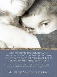 Title: Are Mexican Immigrant and Mexican American Female Victims of Intimate Partner Violence Being Served in Memphis, Tennessee?: Support Services for Victims of Intimate Partner Violence Among Mexican Immigrant and Mexican American Women in Memphis, Tennessee, Author: M. Helena Vanderlei Collins