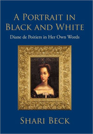 Title: A Portrait in Black and White: Diane de Poitiers in Her Own Words, Author: Shari Beck