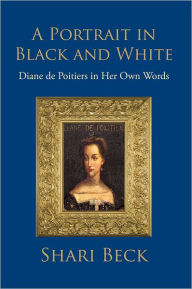 Title: A Portrait in Black and White: Diane de Poitiers in Her Own Words, Author: Shari Beck