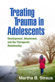 Title: Treating Trauma in Adolescents: Development, Attachment, and the Therapeutic Relationship, Author: Martha B. Straus PhD