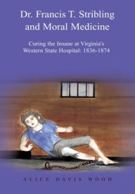 Title: Dr. Francis T. Stribling and Moral Medicine: Curing the Insane at Virginia's Western State Hospital: 1836-1874, Author: Alice Davis Wood