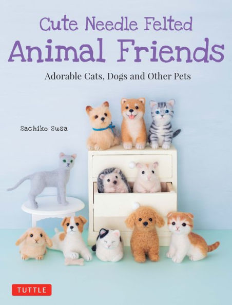 Cute Needle Felted Animal Friends: Adorable Cats, Dogs and Other Pets