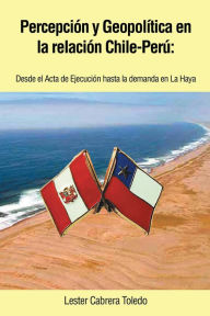 Title: Percepción y Geopolítica en la relación Chile-Perú: desde el Acta de Ejecución hasta la demanda en La Haya, Author: Lester Cabrera Toledo