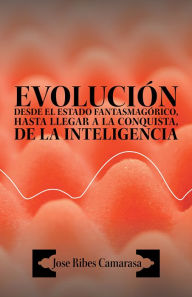 Title: EVOLUCIÓN DESDE EL ESTADO FANTASMAGÓRICO, HASTA LLEGAR A LA CONQUISTA, DE LA INTELIGENCIA, Author: Jose Ribes Camarasa