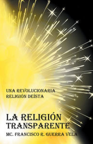 Title: LA RELIGIÓN TRANSPARENTE: UNA REVOLUCIONARIA RELIGIÓN DEISTA, Author: MC. FRANCISCO R. GUERRA VELA