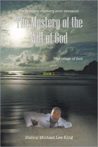 Title: The Greatest Mystery Ever Revealed: the Mystery of the Will of God: The Image of God. Book 1, Author: Bishop Michael Lee King