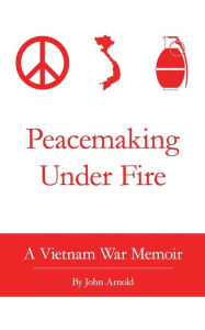 Title: Peacemaking Under Fire: A Vietnam War Memoir, Author: John Arnold