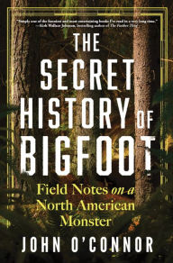 Title: The Secret History of Bigfoot: Field Notes on a North American Monster, Author: John O'Connor