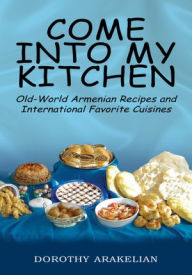 Title: Come Into My Kitchen: Old-World Armenian Recipes and International Favorite Cuisines, Author: Dorothy Arakelian