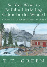 Title: So You Want to Build a Little Log Cabin in the Woods?: A How to...And How Not To Book, Author: T.T. Green