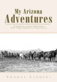 Title: My Arizona Adventures: The Recollections of Thomas Dudley Sanders: Miner, Freighter and Rancher in Arizona Territory, Author: Thomas Sanders