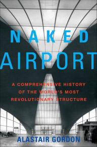 Title: Naked Airport: A Comprehensive History of the World's Most Revolutionary Structure, Author: Alastair Gordon