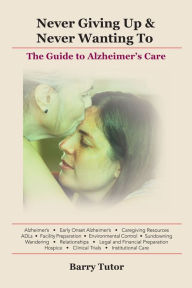 Title: Never Giving Up & Never Wanting To: The Guide to Alzheimer's Care, Author: Barry Tutor