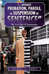 Title: ...Without Probation, Parole, or Suspension of Sentence: My First Year of Incarceration, Author: Sherral D Kahey