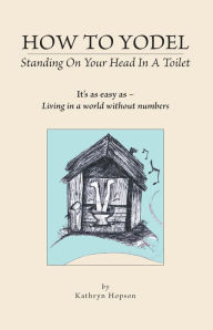 Title: How to Yodel Standing on Your head in a Toilet: It's as easy as - Living in a world without numbers, Author: Kathryn Hopson