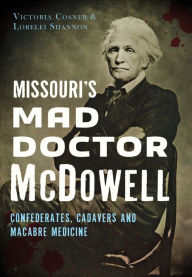Title: Missouri's Mad Doctor McDowell: Confederates, Cadavers and Macabre Medicine, Author: Victoria Cosner