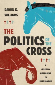 Title: The Politics of the Cross: A Christian Alternative to Partisanship, Author: Daniel K. Williams