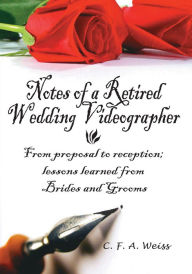 Title: Notes of a Retired Wedding Videographer: From Proposal to Reception; Lessons Learned from Brides and Grooms, Author: C. F. A. Weiss