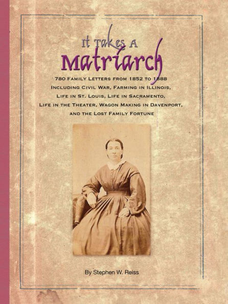 It Takes a Matriarch: 780 Family Letters from 1852 to 1888 Including Civil War, Farming in Illinois, Life in St. Louis, Life in Sacramento, Life in the Theater, Wagon Making in Davenport, and the Lost Family Fortune