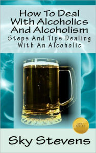Title: How To Deal With Alcoholics And Alcoholism: Steps And Tips Dealing With An Alcoholic, Author: Sky Stevens