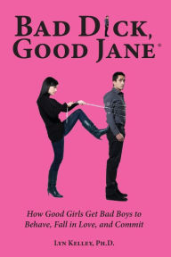 Bad Dick, Good Jane: How Good Girls Get Bad Boys to Behave, Fall in Love, and Commit