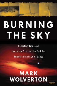 Title: Burning the Sky: Operation Argus and the Untold Story of the Cold War Nuclear Tests in Outer Space, Author: Mark Wolverton